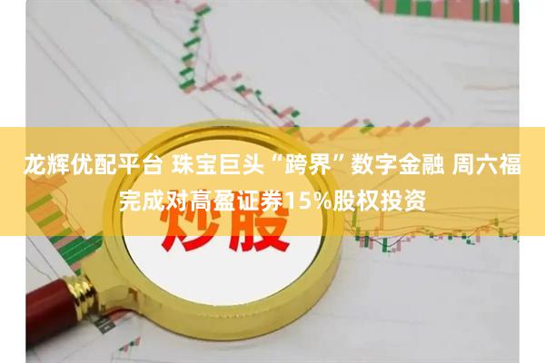 龙辉优配平台 珠宝巨头“跨界”数字金融 周六福完成对高盈证券15%股权投资