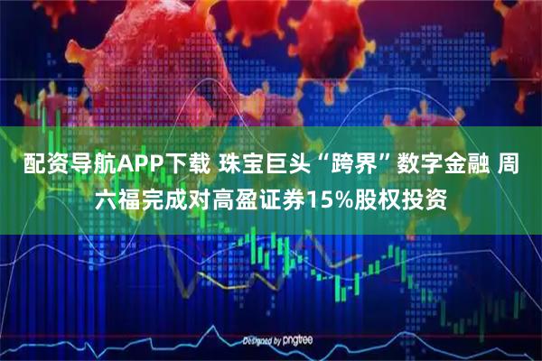 配资导航APP下载 珠宝巨头“跨界”数字金融 周六福完成对高盈证券15%股权投资