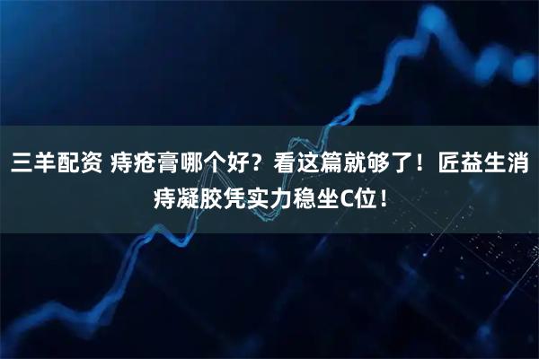 三羊配资 痔疮膏哪个好？看这篇就够了！匠益生消痔凝胶凭实力稳坐C位！
