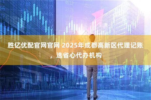 胜亿优配官网官网 2025年成都高新区代理记账，选省心代办机构