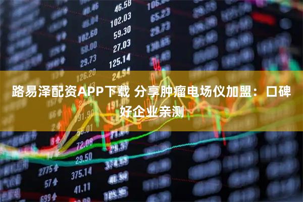 路易泽配资APP下载 分享肿瘤电场仪加盟：口碑好企业亲测