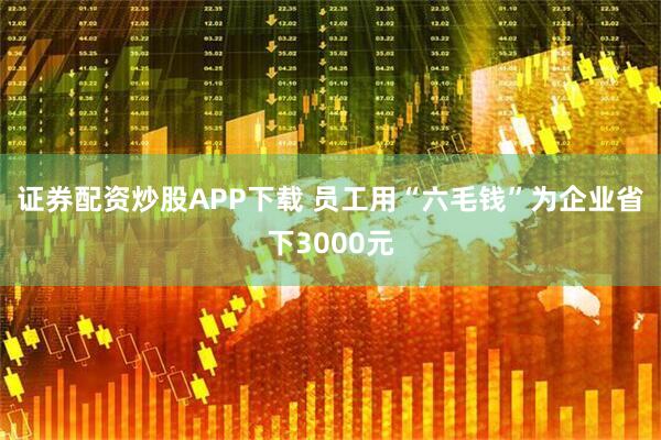 证券配资炒股APP下载 员工用“六毛钱”为企业省下3000元