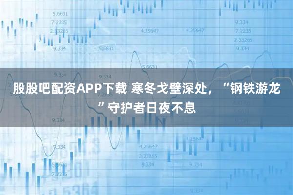 股股吧配资APP下载 寒冬戈壁深处，“钢铁游龙”守护者日夜不息