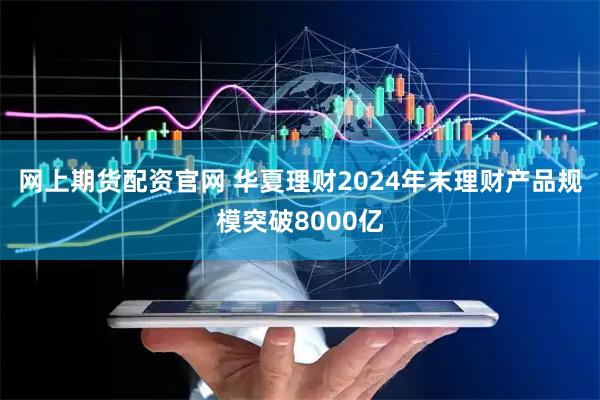 网上期货配资官网 华夏理财2024年末理财产品规模突破8000亿