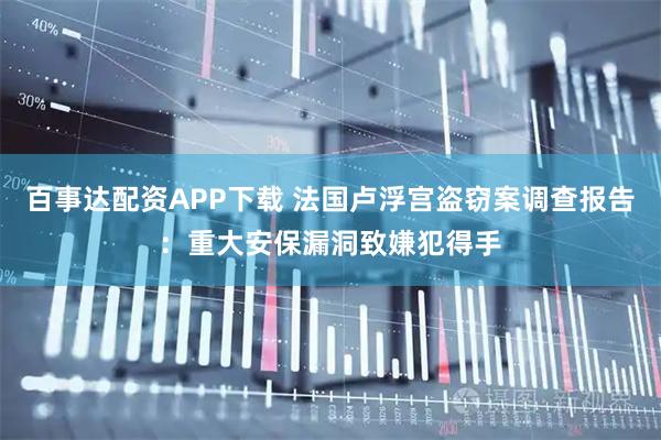 百事达配资APP下载 法国卢浮宫盗窃案调查报告：重大安保漏洞致嫌犯得手