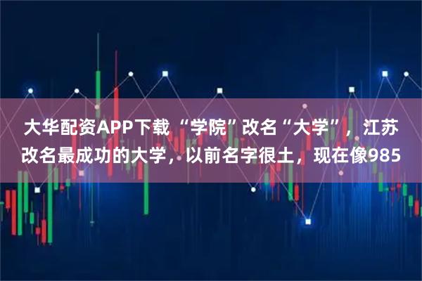 大华配资APP下载 “学院”改名“大学”，江苏改名最成功的大学，以前名字很土，现在像985