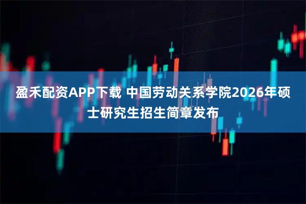 盈禾配资APP下载 中国劳动关系学院2026年硕士研究生招生简章发布