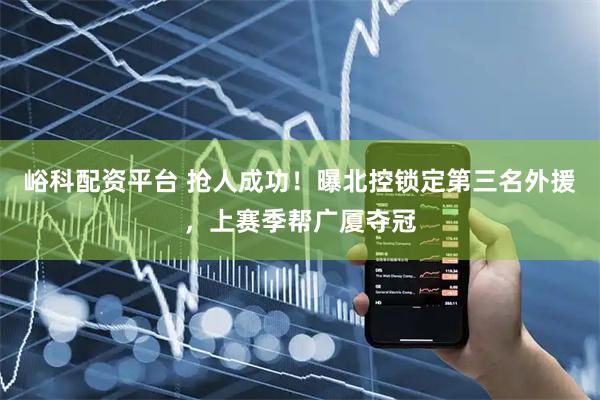 峪科配资平台 抢人成功！曝北控锁定第三名外援，上赛季帮广厦夺冠