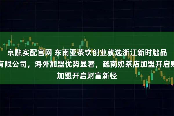 京融实配官网 东南亚茶饮创业就选浙江新时朏品牌管理有限公司,海外加盟优势显著,越南奶茶店加盟开启财富新径