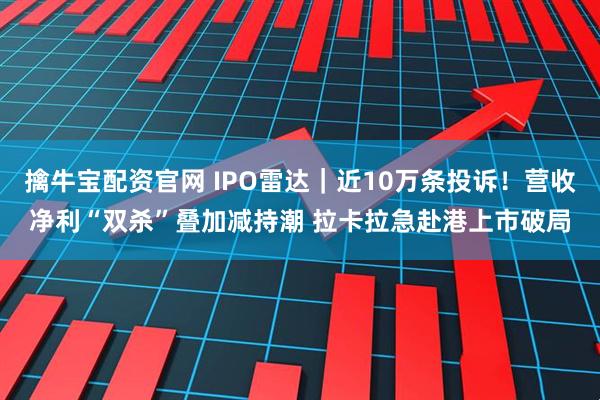 擒牛宝配资官网 IPO雷达｜近10万条投诉！营收净利“双杀”叠加减持潮 拉卡拉急赴港上市破局
