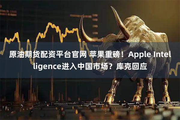原油期货配资平台官网 苹果重磅！Apple Intelligence进入中国市场？库克回应