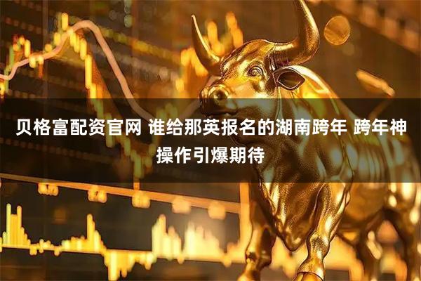 贝格富配资官网 谁给那英报名的湖南跨年 跨年神操作引爆期待