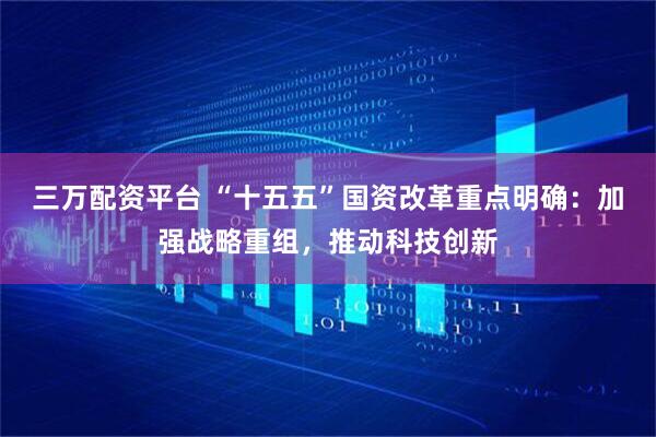 三万配资平台 “十五五”国资改革重点明确：加强战略重组，推动科技创新