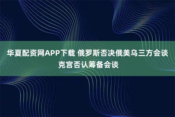 华夏配资网APP下载 俄罗斯否决俄美乌三方会谈 克宫否认筹备会谈