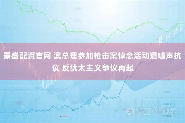 景盛配资官网 澳总理参加枪击案悼念活动遭嘘声抗议 反犹太主义争议再起