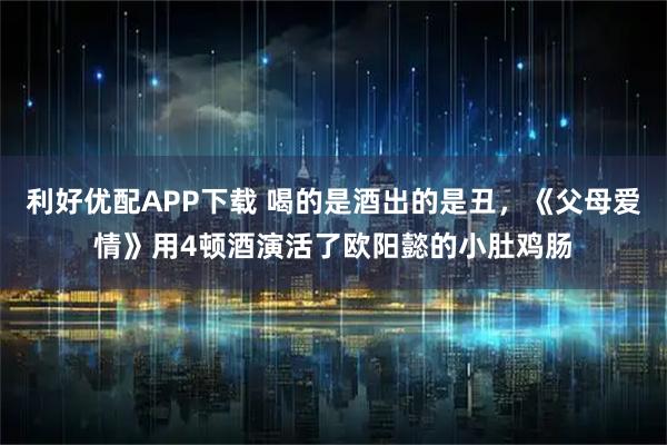 利好优配APP下载 喝的是酒出的是丑，《父母爱情》用4顿酒演活了欧阳懿的小肚鸡肠