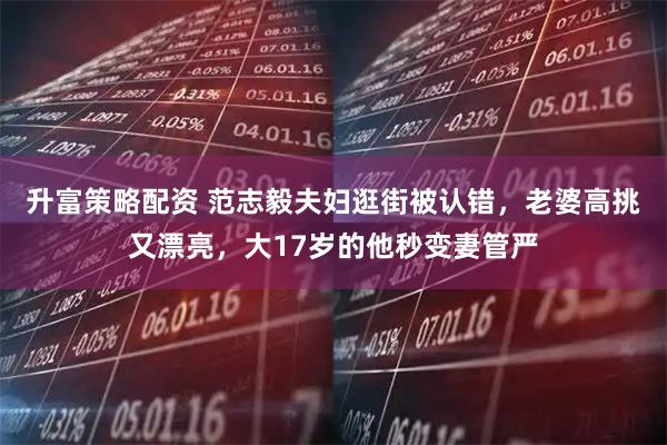 升富策略配资 范志毅夫妇逛街被认错，老婆高挑又漂亮，大17岁的他秒变妻管严