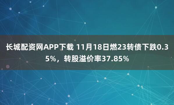 长城配资网APP下载 11月18日燃23转债下跌0.35%，转股溢价率37.85%