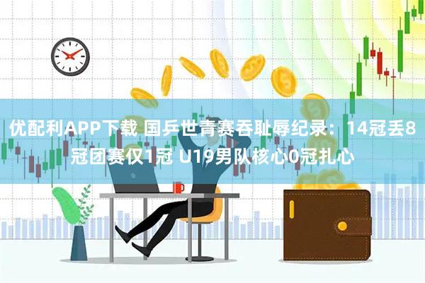 优配利APP下载 国乒世青赛吞耻辱纪录:14冠丢8冠团赛仅1冠 U19男队核心0冠扎心