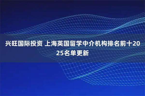 兴旺国际投资 上海英国留学中介机构排名前十2025名单更新
