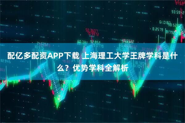 配亿多配资APP下载 上海理工大学王牌学科是什么?优势学科全解析