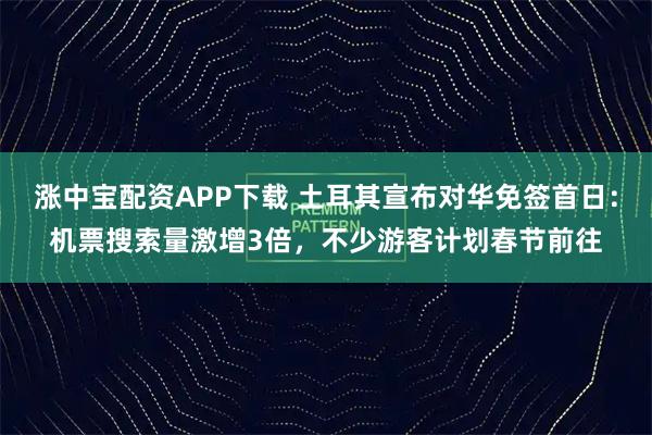 涨中宝配资APP下载 土耳其宣布对华免签首日：机票搜索量激增3倍，不少游客计划春节前往