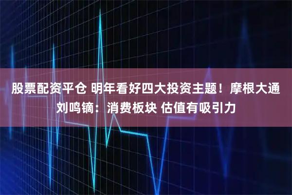 股票配资平仓 明年看好四大投资主题！摩根大通刘鸣镝：消费板块 估值有吸引力