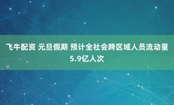 飞牛配资 元旦假期 预计全社会跨区域人员流动量5.9亿人次