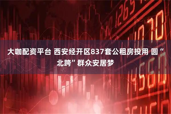 大咖配资平台 西安经开区837套公租房投用 圆“北跨”群众安居梦