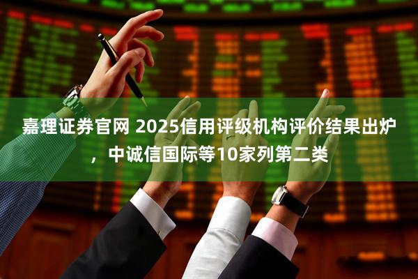 嘉理证券官网 2025信用评级机构评价结果出炉,中诚信国际等10家列第二类