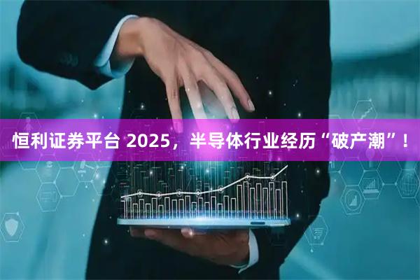 恒利证券平台 2025，半导体行业经历“破产潮”！