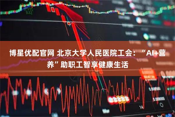 博星优配官网 北京大学人民医院工会：“AI+营养”助职工智享健康生活