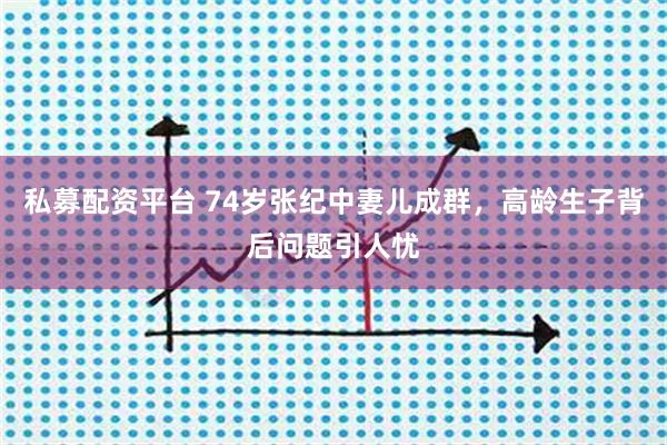 私募配资平台 74岁张纪中妻儿成群，高龄生子背后问题引人忧