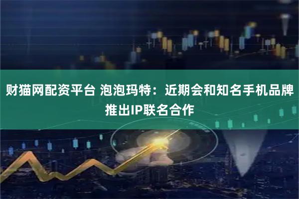 财猫网配资平台 泡泡玛特：近期会和知名手机品牌推出IP联名合作