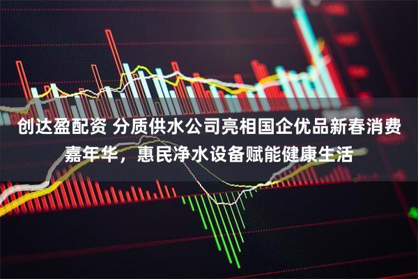 创达盈配资 分质供水公司亮相国企优品新春消费嘉年华，惠民净水设备赋能健康生活