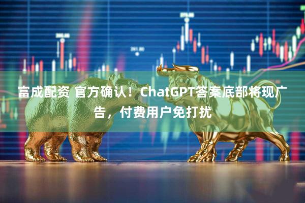 富成配资 官方确认！ChatGPT答案底部将现广告，付费用户免打扰