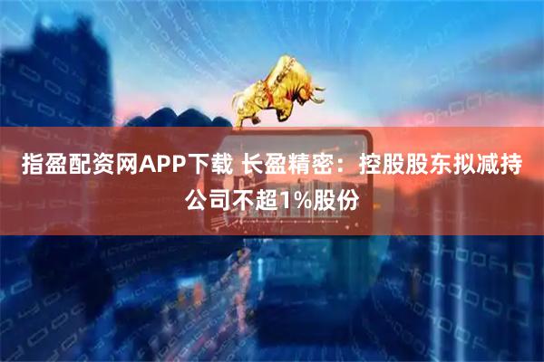 指盈配资网APP下载 长盈精密：控股股东拟减持公司不超1%股份