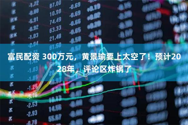 富民配资 300万元，黄景瑜要上太空了！预计2028年，评论区炸锅了