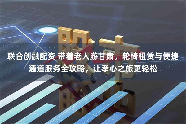 联合创融配资 带着老人游甘肃，轮椅租赁与便捷通道服务全攻略，让孝心之旅更轻松