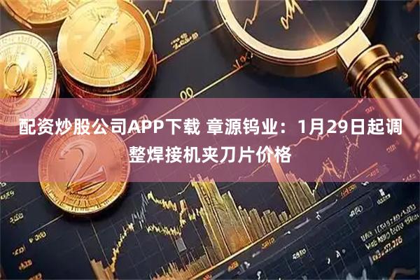 配资炒股公司APP下载 章源钨业：1月29日起调整焊接机夹刀片价格