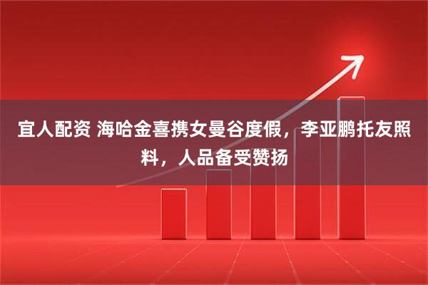 宜人配资 海哈金喜携女曼谷度假，李亚鹏托友照料，人品备受赞扬