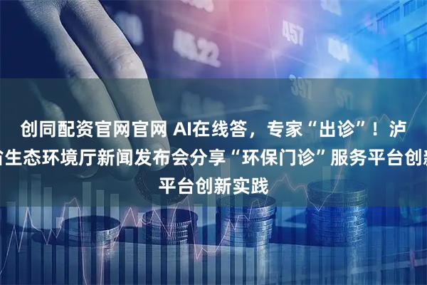 创同配资官网官网 AI在线答，专家“出诊”！泸州在省生态环境厅新闻发布会分享“环保门诊”服务平台创新实践