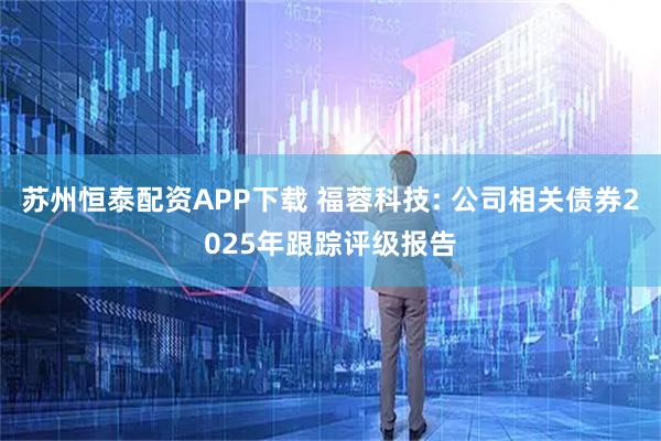 苏州恒泰配资APP下载 福蓉科技: 公司相关债券2025年跟踪评级报告