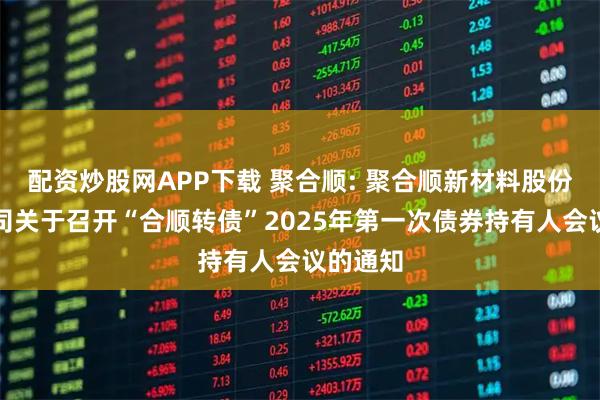 配资炒股网APP下载 聚合顺: 聚合顺新材料股份有限公司关于召开“合顺转债”2025年第一次债券持有人会议的通知