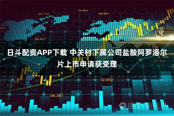 日斗配资APP下载 中关村下属公司盐酸阿罗洛尔片上市申请获受理