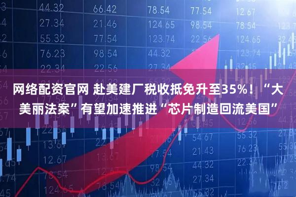 网络配资官网 赴美建厂税收抵免升至35%！“大美丽法案”有望加速推进“芯片制造回流美国”