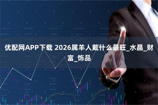 优配网APP下载 2026属羊人戴什么最旺_水晶_财富_饰品