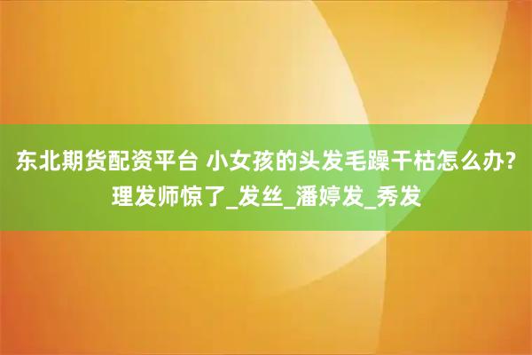 东北期货配资平台 小女孩的头发毛躁干枯怎么办?理发师惊了_发丝_潘婷发_秀发