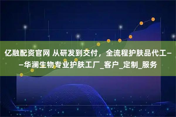 亿融配资官网 从研发到交付，全流程护肤品代工——华澜生物专业护肤工厂_客户_定制_服务