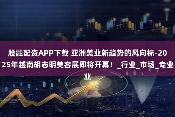 股融配资APP下载 亚洲美业新趋势的风向标-2025年越南胡志明美容展即将开幕！_行业_市场_专业